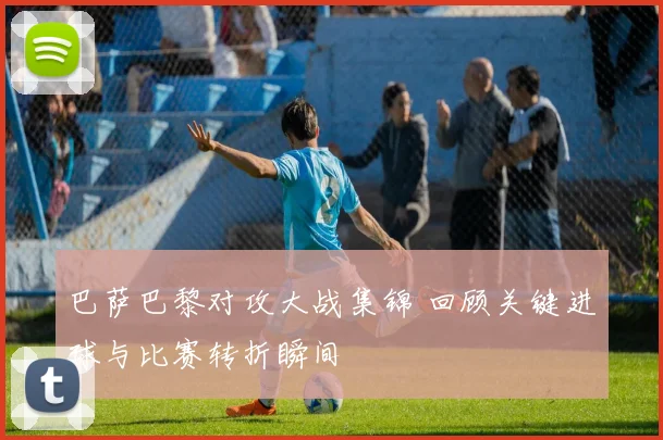 巴萨巴黎对攻大战集锦 回顾关键进球与比赛转折瞬间
