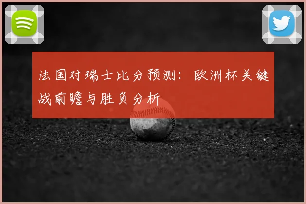 法国对瑞士比分预测:欧洲杯关键战前瞻与胜负分析