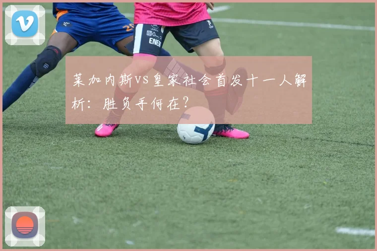 莱加内斯vs皇家社会首发十一人解析：胜负手何在？
