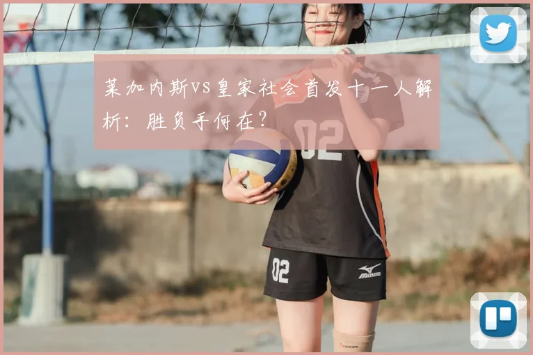 莱加内斯vs皇家社会首发十一人解析：胜负手何在？