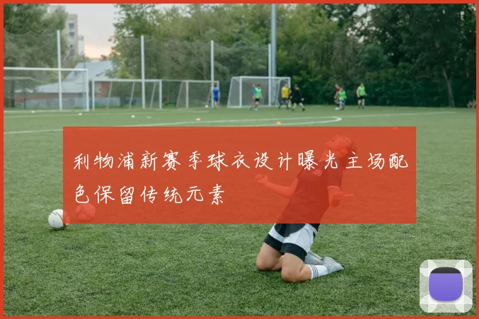 利物浦新赛季球衣设计曝光主场配色保留传统元素