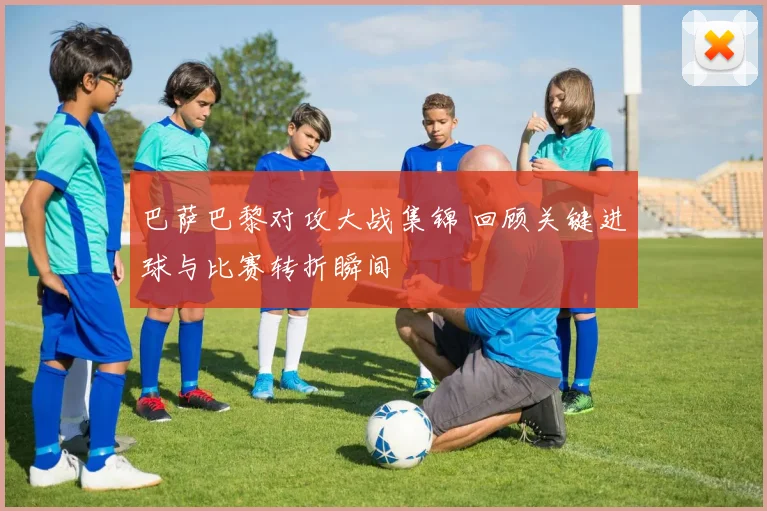 巴萨巴黎对攻大战集锦 回顾关键进球与比赛转折瞬间