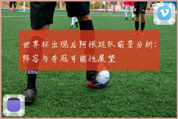 世界杯出现后阿根廷队前景分析：阵容与夺冠可能性展望
