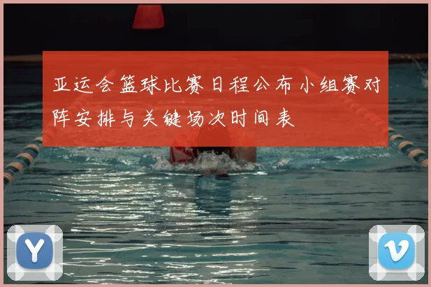 亚运会篮球比赛日程公布小组赛对阵安排与关键场次时间表