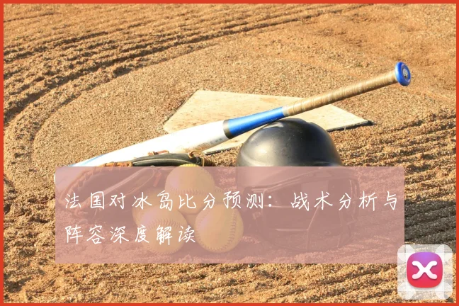 法国对冰岛比分预测:战术分析与阵容深度解读