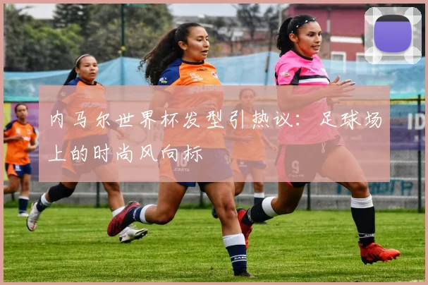 内马尔世界杯发型引热议：足球场上的时尚风向标