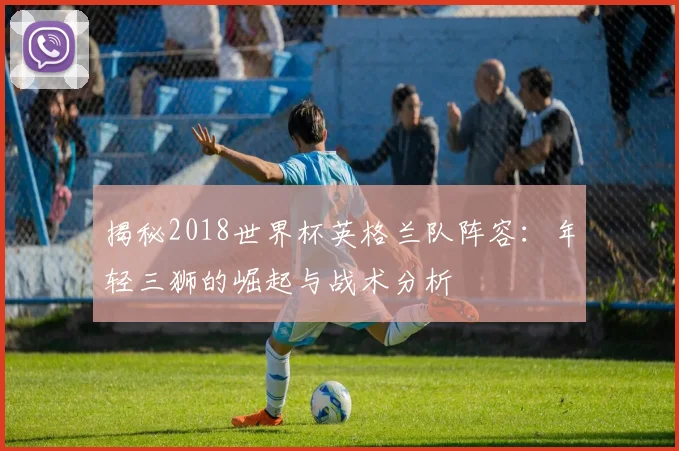 揭秘2018世界杯英格兰队阵容：年轻三狮的崛起与战术分析