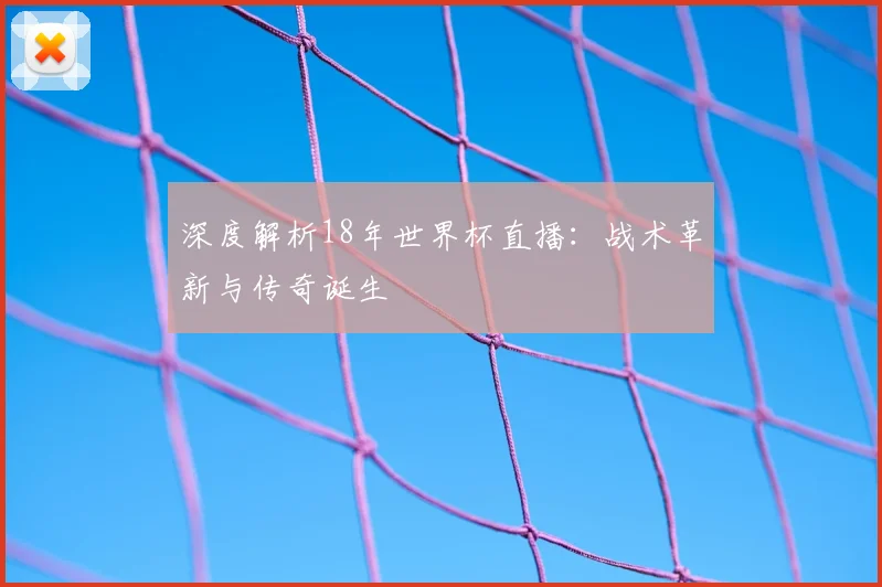 深度解析18年世界杯直播:战术革新与传奇诞生