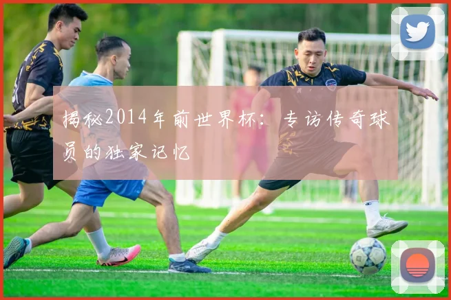 揭秘2014年前世界杯：专访传奇球员的独家记忆
