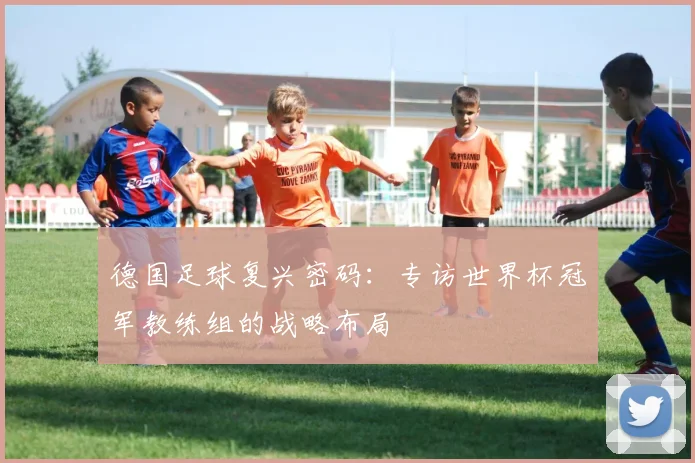 德国足球复兴密码:专访世界杯冠军教练组的战略布局