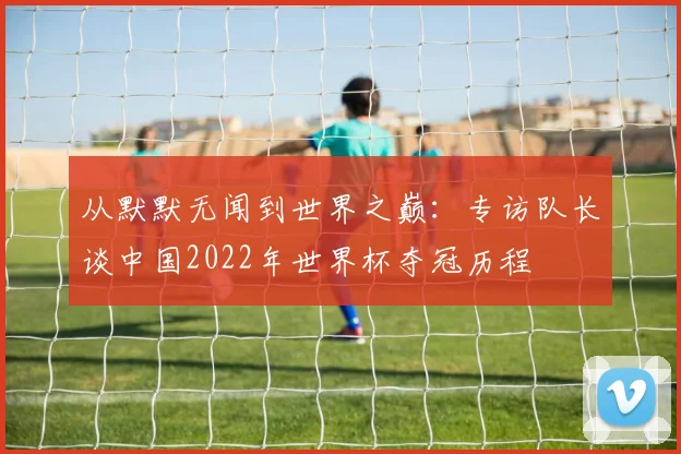 从默默无闻到世界之巅:专访队长谈中国2022年世界杯夺冠历程