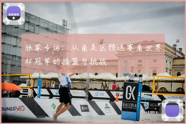 独家专访:从南美区预选赛看世界杯冠军的摇篮与挑战