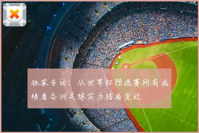 独家专访:从世界杯预选赛所有成绩看各洲足球实力格局变迁