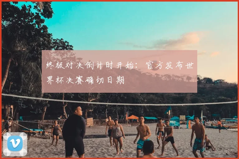 终极对决倒计时开始：官方发布世界杯决赛确切日期