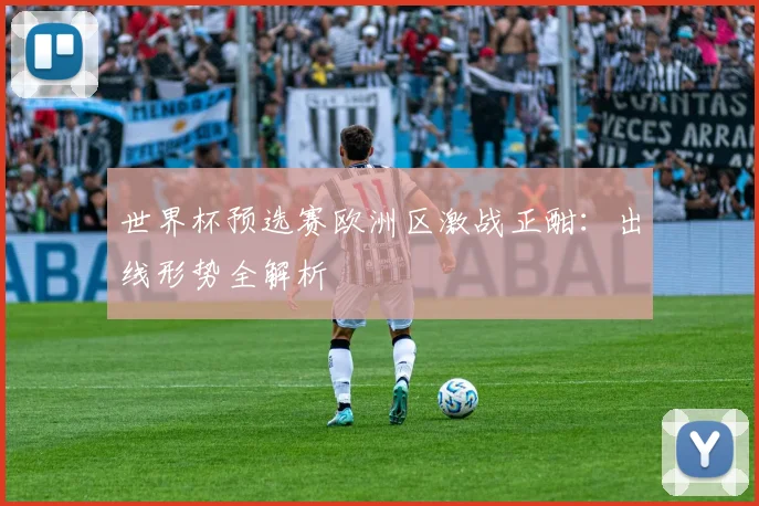 世界杯预选赛欧洲区激战正酣：出线形势全解析