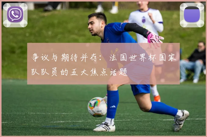 争议与期待并存:法国世界杯国家队队员的五大焦点话题