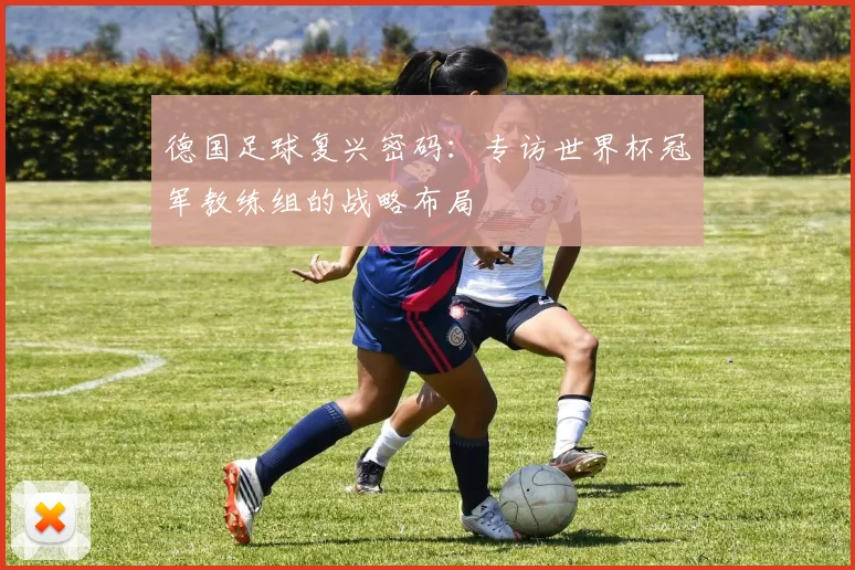 德国足球复兴密码:专访世界杯冠军教练组的战略布局