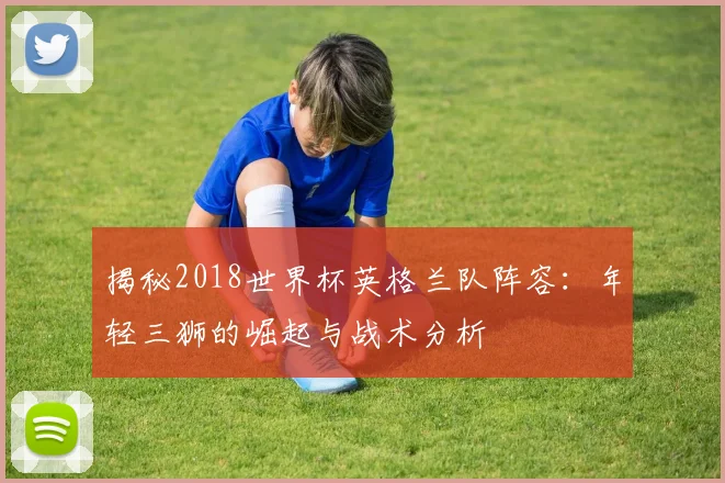 揭秘2018世界杯英格兰队阵容：年轻三狮的崛起与战术分析
