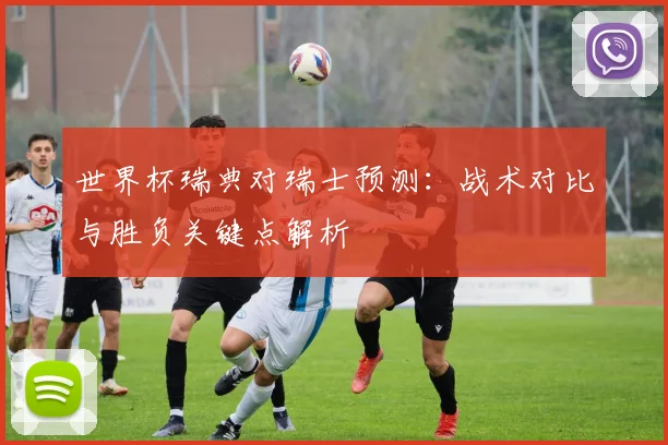 世界杯瑞典对瑞士预测:战术对比与胜负关键点解析