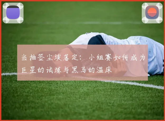 当抽签尘埃落定：小组赛如何成为巨星的试炼与黑马的温床