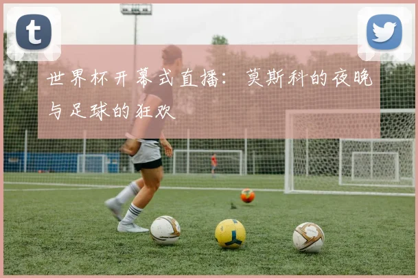 世界杯开幕式直播：莫斯科的夜晚与足球的狂欢