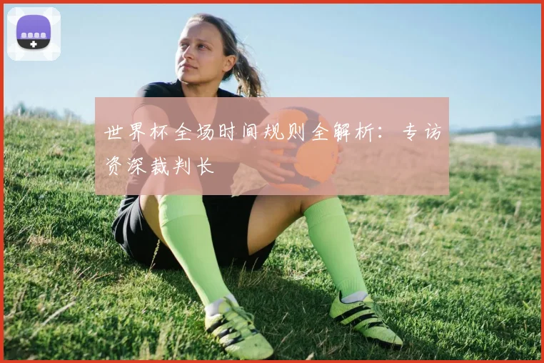 世界杯全场时间规则全解析：专访资深裁判长