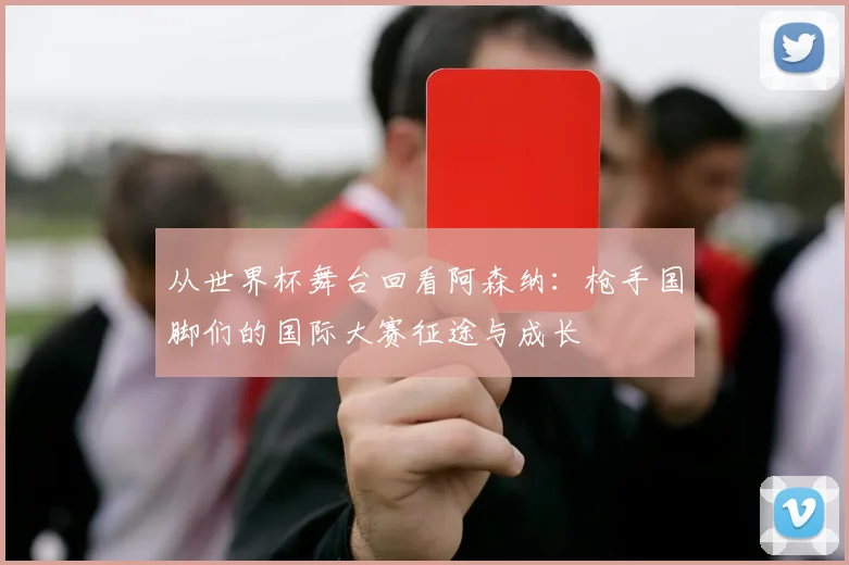 从世界杯舞台回看阿森纳：枪手国脚们的国际大赛征途与成长