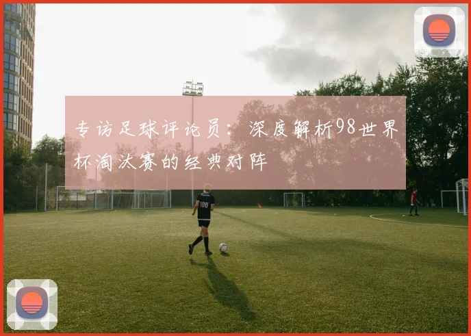 专访足球评论员：深度解析98世界杯淘汰赛的经典对阵