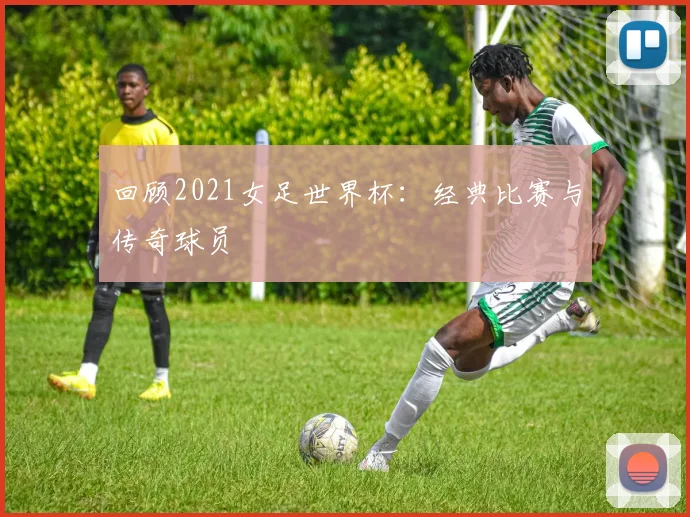 回顾2021女足世界杯：经典比赛与传奇球员